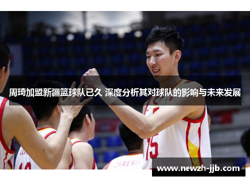 周琦加盟新疆篮球队已久 深度分析其对球队的影响与未来发展
