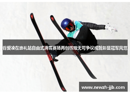 谷爱凌在崇礼站自由式滑雪赛场再创辉煌无可争议成就彰显冠军风范