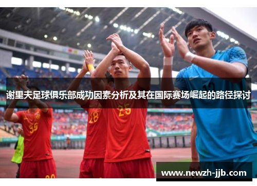 谢里夫足球俱乐部成功因素分析及其在国际赛场崛起的路径探讨 谢里夫足球俱乐部成功因素分析及其在国际赛场崛起的路径探讨