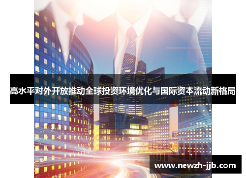高水平对外开放推动全球投资环境优化与国际资本流动新格局 高水平对外开放推动全球投资环境优化与国际资本流动新格局