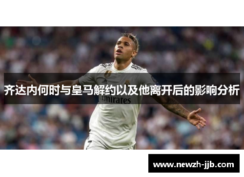 齐达内何时与皇马解约以及他离开后的影响分析 齐达内何时与皇马解约以及他离开后的影响分析
