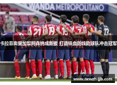 卡拉菲奥里加盟阿森纳成新援 打造铁血防线助球队冲击冠军 卡拉菲奥里加盟阿森纳成新援 打造铁血防线助球队冲击冠军