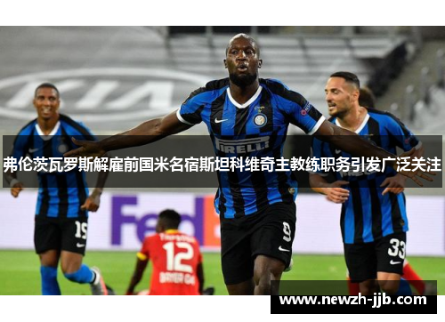 弗伦茨瓦罗斯解雇前国米名宿斯坦科维奇主教练职务引发广泛关注 弗伦茨瓦罗斯解雇前国米名宿斯坦科维奇主教练职务引发广泛关注