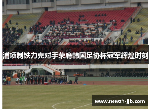 浦项制铁力克对手荣膺韩国足协杯冠军辉煌时刻 浦项制铁力克对手荣膺韩国足协杯冠军辉煌时刻
